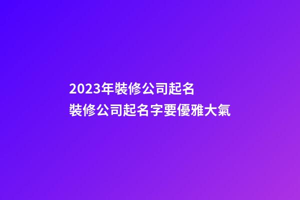2023年裝修公司起名 裝修公司起名字要優雅大氣